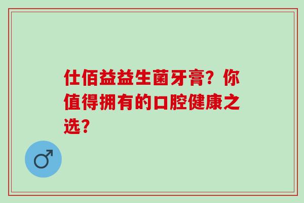 仕佰益益生菌牙膏？你值得拥有的口腔健康之选？