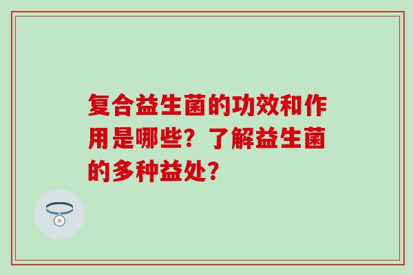 复合益生菌的功效和作用是哪些？了解益生菌的多种益处？