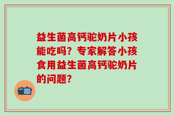 益生菌高钙驼奶片小孩能吃吗？专家解答小孩食用益生菌高钙驼奶片的问题？