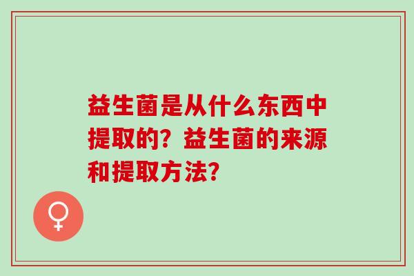 益生菌是从什么东西中提取的？益生菌的来源和提取方法？