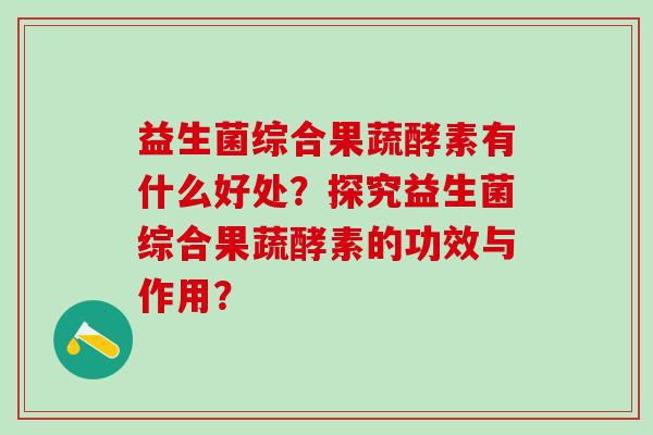 益生菌综合果蔬酵素有什么好处？探究益生菌综合果蔬酵素的功效与作用？