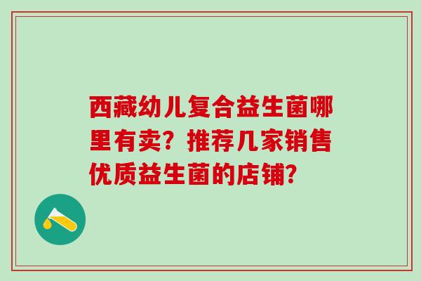 西藏幼儿复合益生菌哪里有卖？推荐几家销售优质益生菌的店铺？