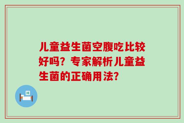 儿童益生菌空腹吃比较好吗？专家解析儿童益生菌的正确用法？