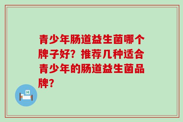 青少年肠道益生菌哪个牌子好？推荐几种适合青少年的肠道益生菌品牌？