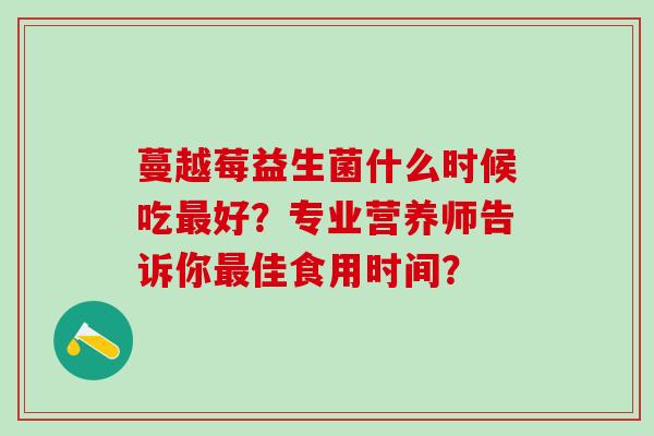 蔓越莓益生菌什么时候吃好？专业营养师告诉你佳食用时间？