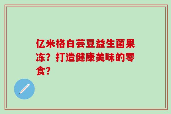 亿米格白芸豆益生菌果冻？打造健康美味的零食？