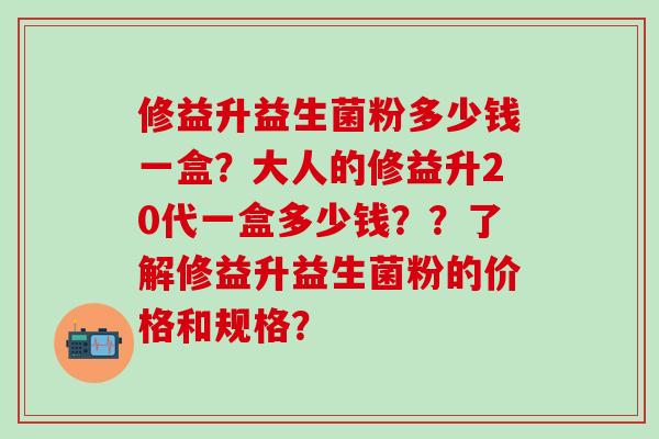 修益升益生菌粉多少钱一盒？大人的修益升20代一盒多少钱？？了解修益升益生菌粉的价格和规格？