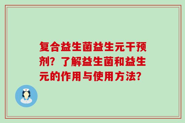 复合益生菌益生元干预剂？了解益生菌和益生元的作用与使用方法？