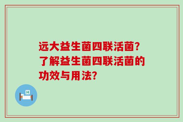 远大益生菌四联活菌？了解益生菌四联活菌的功效与用法？