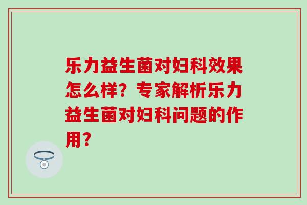 乐力益生菌对效果怎么样？专家解析乐力益生菌对问题的作用？