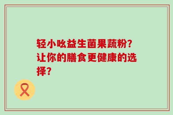轻小吆益生菌果蔬粉？让你的膳食更健康的选择？