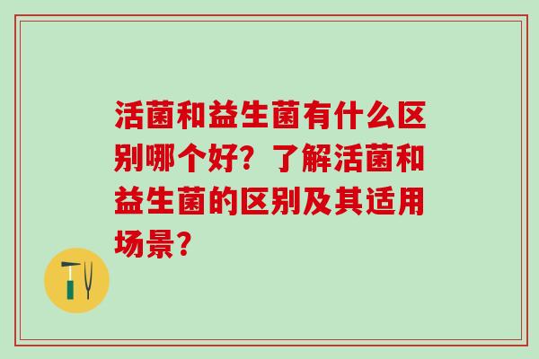 活菌和益生菌有什么区别哪个好？了解活菌和益生菌的区别及其适用场景？