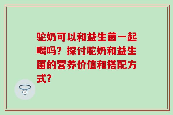 驼奶可以和益生菌一起喝吗？探讨驼奶和益生菌的营养价值和搭配方式？