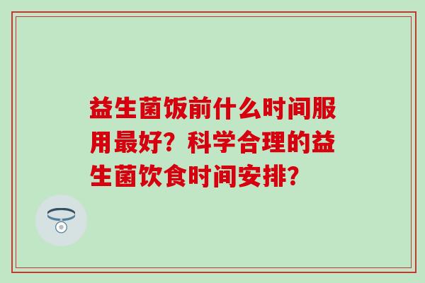 益生菌饭前什么时间服用好？科学合理的益生菌饮食时间安排？