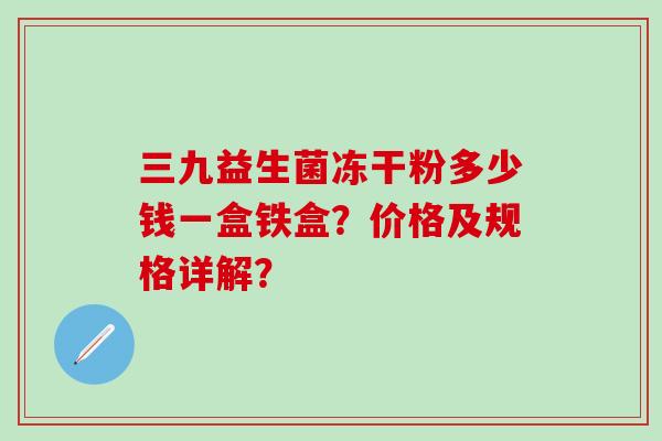 三九益生菌冻干粉多少钱一盒铁盒？价格及规格详解？