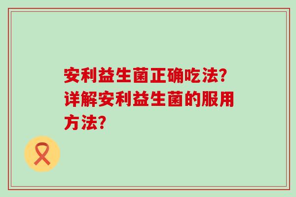 安利益生菌正确吃法？详解安利益生菌的服用方法？