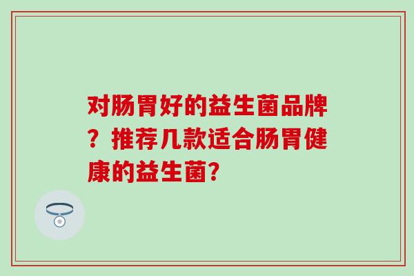 对肠胃好的益生菌品牌？推荐几款适合肠胃健康的益生菌？