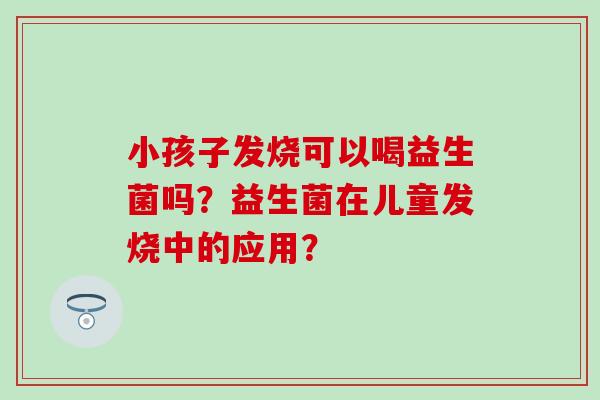 小孩子发烧可以喝益生菌吗？益生菌在儿童发烧中的应用？