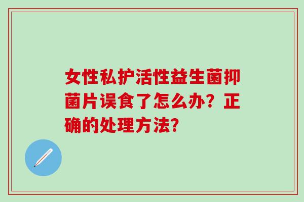 女性私护活性益生菌抑菌片误食了怎么办？正确的处理方法？