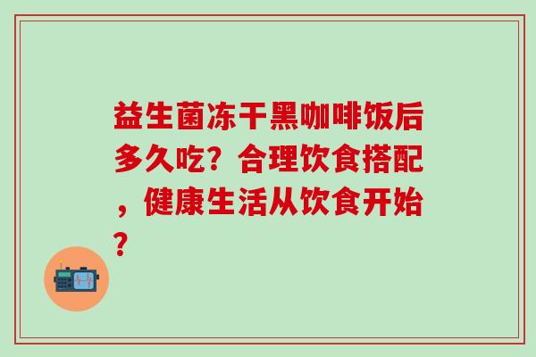 益生菌冻干黑咖啡饭后多久吃？合理饮食搭配，健康生活从饮食开始？