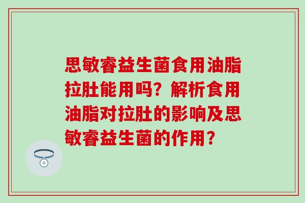 思敏睿益生菌食用油脂拉肚能用吗？解析食用油脂对拉肚的影响及思敏睿益生菌的作用？
