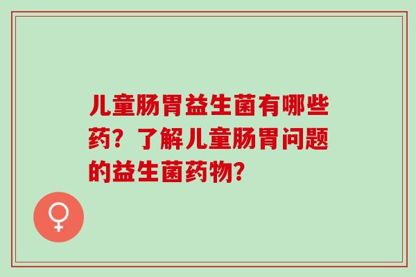 儿童肠胃益生菌有哪些药？了解儿童肠胃问题的益生菌？