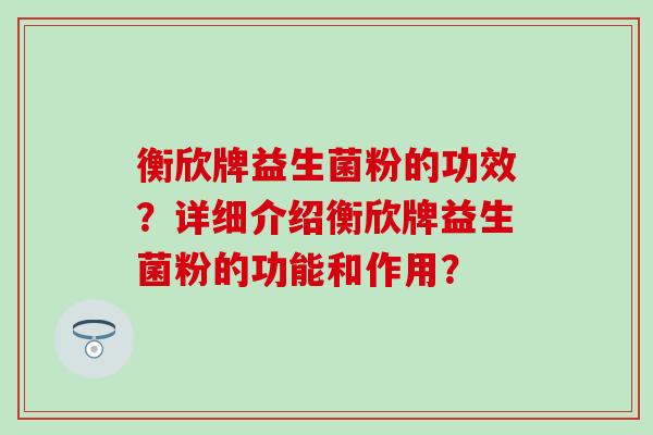 衡欣牌益生菌粉的功效?详细介绍衡欣牌益生菌粉的功能和作用? 衡欣牌益生菌粉的功效?详细介绍衡欣牌益生菌粉的功能和作用?