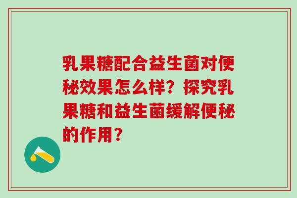 乳果糖配合益生菌对效果怎么样？探究乳果糖和益生菌缓解的作用？
