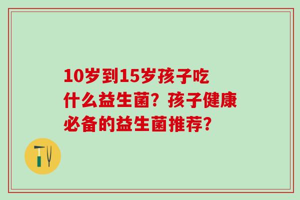 10岁到15岁孩子吃什么益生菌?孩子健康必备的益生菌推荐? 10岁到15岁孩子吃什么益生菌?孩子健康必备的益生菌推荐?