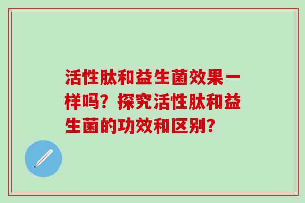 活性肽和益生菌效果一样吗?探究活性肽和益生菌的功效和区别? 活性肽和益生菌效果一样吗?探究活性肽和益生菌的功效和区别?