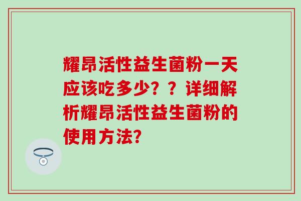 耀昂活性益生菌粉一天应该吃多少？？详细解析耀昂活性益生菌粉的使用方法？