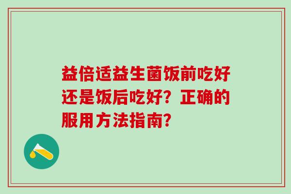益倍适益生菌饭前吃好还是饭后吃好?正确的服用方法指南? 益倍适益生菌饭前吃好还是饭后吃好?正确的服用方法指南?