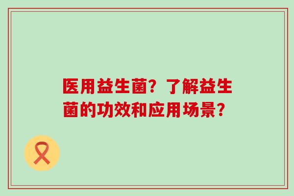 医用益生菌？了解益生菌的功效和应用场景？