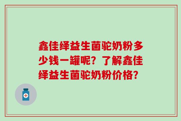 鑫佳绎益生菌驼奶粉多少钱一罐呢？了解鑫佳绎益生菌驼奶粉价格？