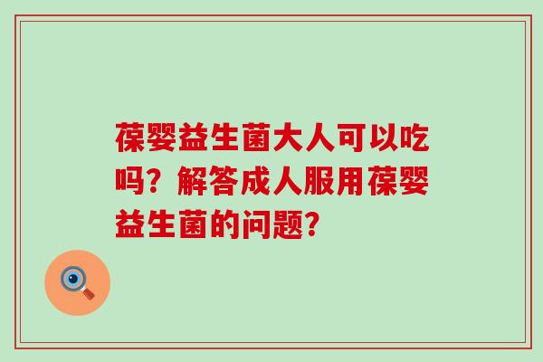 葆婴益生菌大人可以吃吗？解答成人服用葆婴益生菌的问题？