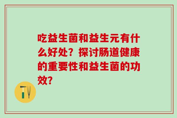 吃益生菌和益生元有什么好处?探讨肠道健康的重要性和益生菌的功效? 吃益生菌和益生元有什么好处?探讨肠道健康的重要性和益生菌的功效?