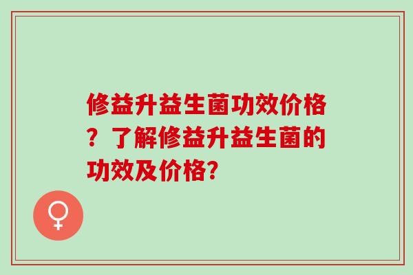修益升益生菌功效价格？了解修益升益生菌的功效及价格？