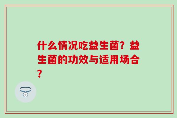 什么情况吃益生菌?益生菌的功效与适用场合? 什么情况吃益生菌?益生菌的功效与适用场合?