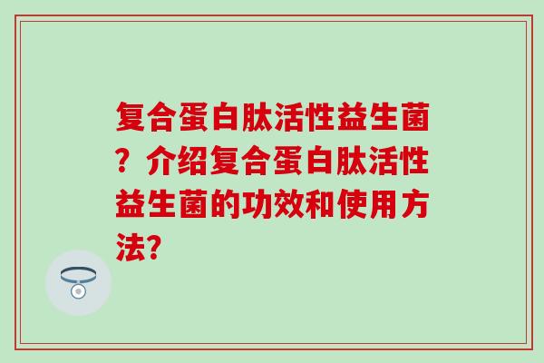 复合蛋白肽活性益生菌？介绍复合蛋白肽活性益生菌的功效和使用方法？