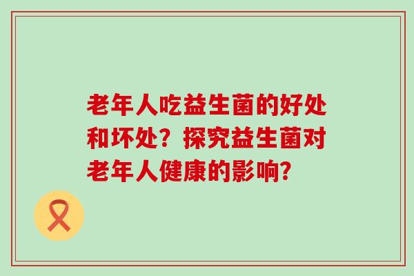 老年人吃益生菌的好处和坏处？探究益生菌对老年人健康的影响？