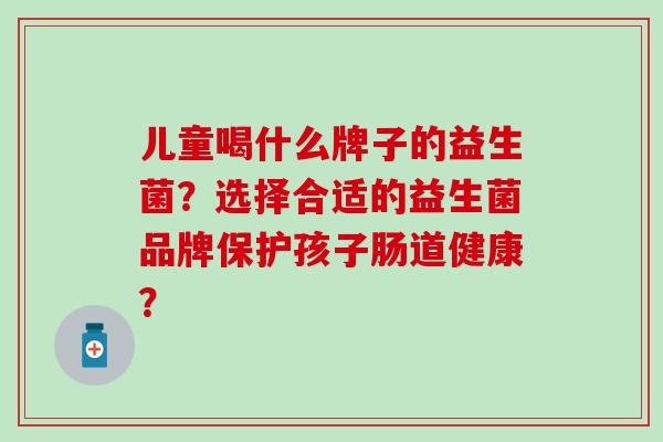 儿童喝什么牌子的益生菌？选择合适的益生菌品牌保护孩子肠道健康？