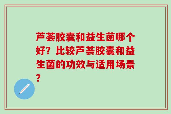 芦荟胶囊和益生菌哪个好？比较芦荟胶囊和益生菌的功效与适用场景？