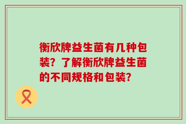 衡欣牌益生菌有几种包装？了解衡欣牌益生菌的不同规格和包装？
