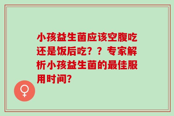 小孩益生菌应该空腹吃还是饭后吃？？专家解析小孩益生菌的佳服用时间？