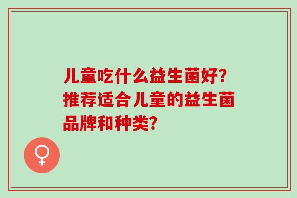 儿童吃什么益生菌好？推荐适合儿童的益生菌品牌和种类？