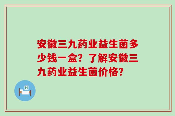 安徽三九药业益生菌多少钱一盒？了解安徽三九药业益生菌价格？
