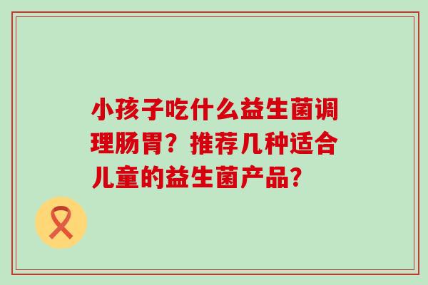 小孩子吃什么益生菌调理肠胃?推荐几种适合儿童的益生菌产品? 小孩子吃什么益生菌调理肠胃?推荐几种适合儿童的益生菌产品?