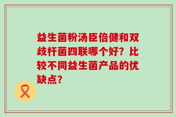 益生菌粉汤臣倍健和双歧杆菌四联哪个好?比较不同益生菌产品的优缺点? 益生菌粉汤臣倍健和双歧杆菌四联哪个好?比较不同益生菌产品的优缺点?