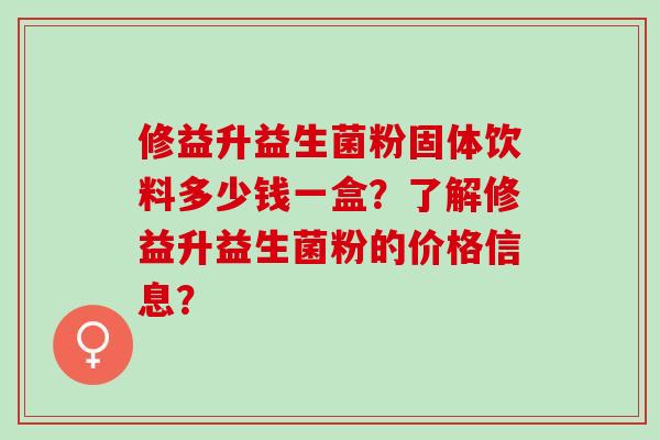 修益升益生菌粉固体饮料多少钱一盒?了解修益升益生菌粉的价格信息? 修益升益生菌粉固体饮料多少钱一盒?了解修益升益生菌粉的价格信息?