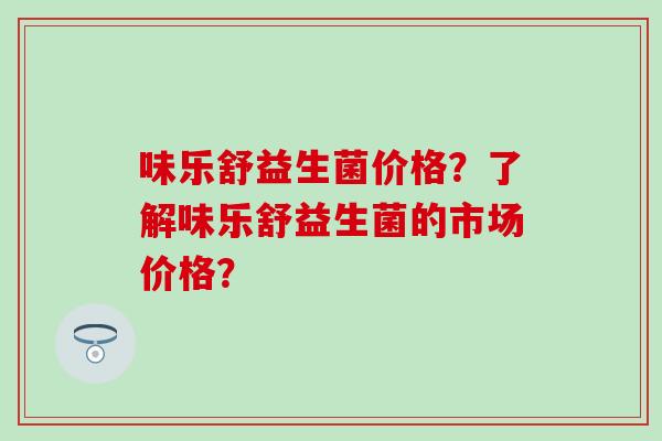 味乐舒益生菌价格？了解味乐舒益生菌的市场价格？